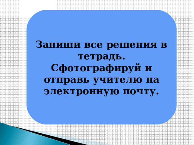 Запиши все решения в тетрадь. Сфотографируй и отправь учителю на электронную почту. 