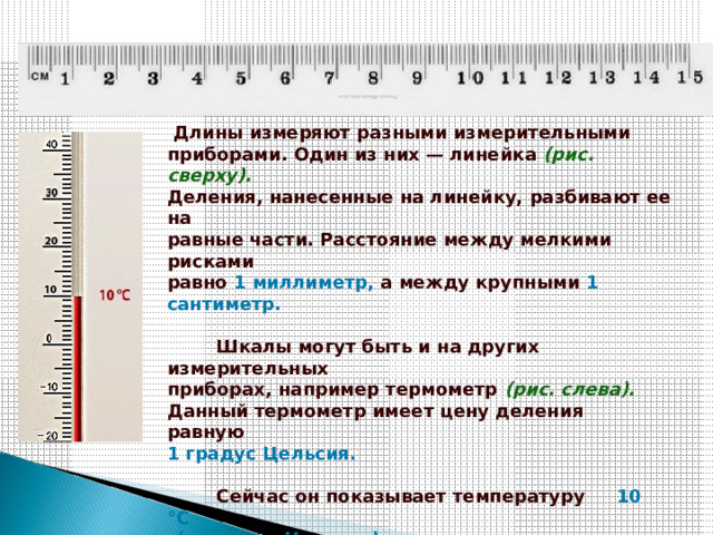   Длины измеряют разными измерительными    приборами. Один из них — линейка  (рис. сверху).    Деления, нанесенные на линейку, разбивают ее на    равные части. Расстояние между мелкими рисками    равно  1 миллиметр,  а между крупными  1 сантиметр.             Шкалы могут быть и на других измерительных    приборах, например термометр  (рис. слева).    Данный термометр имеет цену деления равную    1 градус Цельсия.               Сейчас он показывает температуру      10 °C    (градусов Цельсия).   