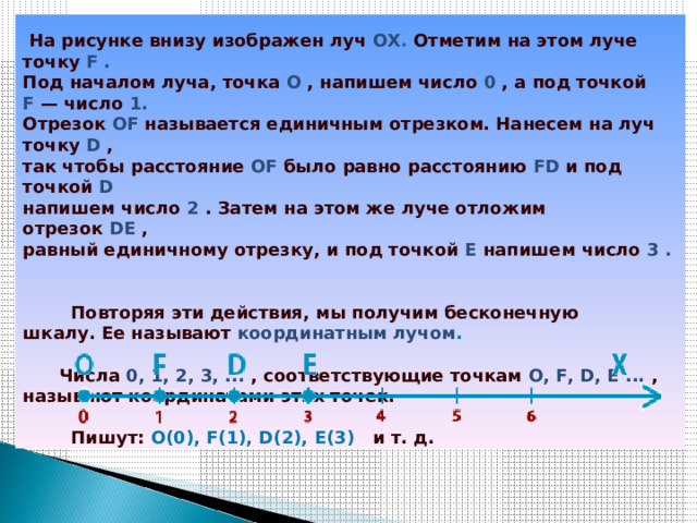    На рисунке внизу изображен луч  ОХ .  Отметим на этом луче точку  F .     Под началом луча, точка  O   , напишем число  0   , а под точкой    F   — число  1.     Отрезок  OF   называется единичным отрезком. Нанесем на луч точку  D  ,    так чтобы расстояние  OF   было равно расстоянию  FD   и под точкой  D     напишем число  2   . Затем на этом же луче отложим отрезок  DE  ,    равный единичному отрезку, и под точкой  E  напишем число  3 .               Повторяя эти действия, мы получим бесконечную    шкалу. Ее называют  координатным лучом .           Числа  0, 1, 2, 3, ...  , соответствующие точкам  O, F, D, E ...  ,    называют координатами этих точек.               Пишут:  О(0), F(1), D(2), E(3)    и т. д.       