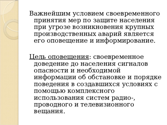 Важнейшим условием своевременного принятия мер по защите населения при угрозе возникновения крупных производственных аварий является его оповещение и информирование. Цель оповещения : своевременное доведение до населения сигналов опасности и необходимой информации об обстановке и порядке поведения в создавшихся условиях с помощью комплексного использования систем радио-, проводного и телевизионного вещания. 