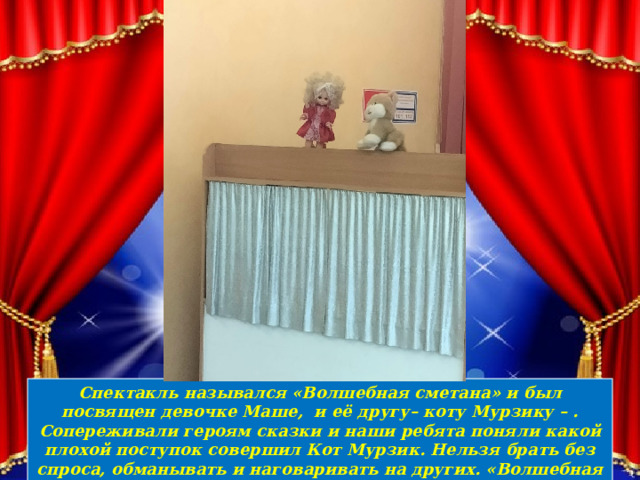 Спектакль назывался «Волшебная сметана» и был посвящен девочке Маше, и её другу– коту Мурзику – . Сопереживали героям сказки и наши ребята поняли какой плохой поступок совершил Кот Мурзик. Нельзя брать без спроса, обманывать и наговаривать на других. «Волшебная сметана» поучительная, но очень веселая сказка 