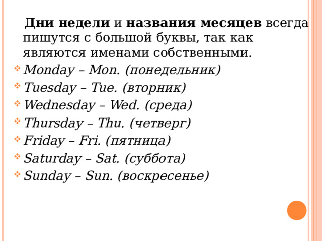  Дни недели  и  названия месяцев  всегда пишутся с большой буквы, так как являются именами собственными.  Monday – Mon. ( понедельник) Tuesday – Tue. ( вторник) Wednesday – Wed. ( среда) Thursday – Thu. ( четверг) Friday – Fri. ( пятница) Saturday – Sat. ( суббота) Sunday – Sun. ( воскресенье)  