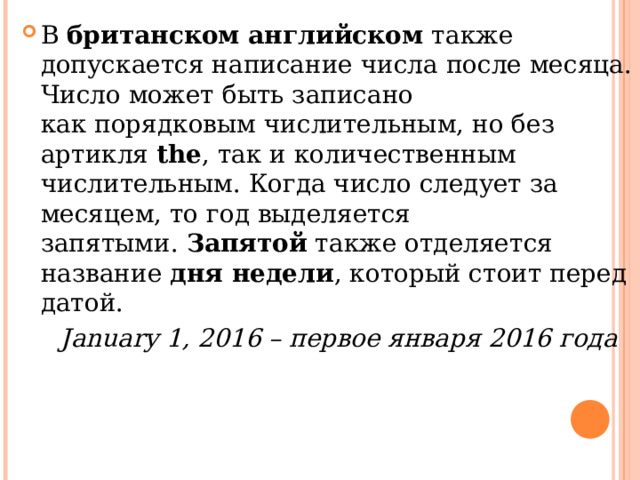 В  британском английском  также допускается написание числа после месяца. Число может быть записано как порядковым числительным, но без артикля  the , так и количественным числительным. Когда число следует за месяцем, то год выделяется запятыми.  Запятой  также отделяется название  дня недели , который стоит перед датой.  January 1, 2016 – первое января 2016 года  