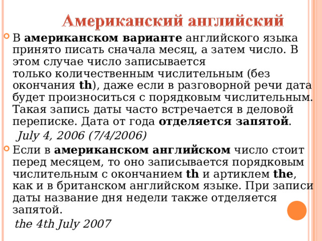 В  американском варианте  английского языка принято писать сначала месяц, а затем число. В этом случае число записывается только количественным числительным (без окончания  th ), даже если в разговорной речи дата будет произноситься с порядковым числительным. Такая запись даты часто встречается в деловой переписке. Дата от года  отделяется запятой .  July 4, 2006 (7/4/2006) Если в  американском английском  число стоит перед месяцем, то оно записывается порядковым числительным с окончанием  th  и артиклем  the , как и в британском английском языке. При записи даты название дня недели также отделяется запятой.  the 4th July 2007 