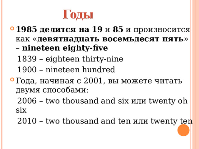 1985   делится на   19  и  85  и произносится как « девятнадцать восемьдесят пять » –  nineteen eighty-five  1839 – eighteen thirty-nine  1900 – nineteen hundred Года, начиная с 2001, вы можете читать двумя способами:  2006 – two thousand and six или twenty oh six  2010 – two thousand and ten или twenty ten 