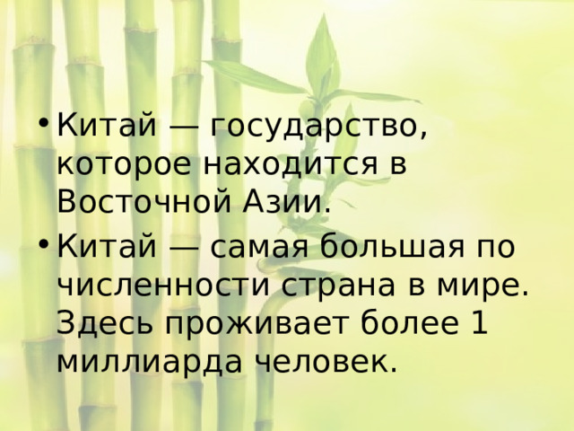 Китай — государство, которое находится в Восточной Азии. Китай — самая большая по численности страна в мире. Здесь проживает более 1 миллиарда человек. 