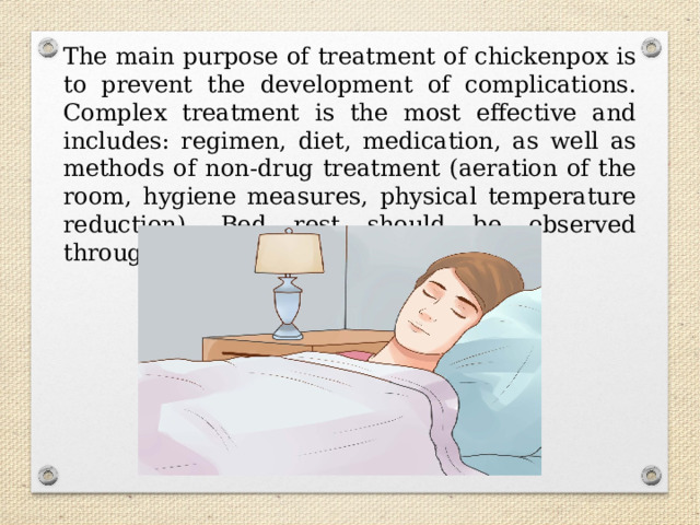 The main purpose of treatment of chickenpox is to prevent the development of complications. Complex treatment is the most effective and includes: regimen, diet, medication, as well as methods of non-drug treatment (aeration of the room, hygiene measures, physical temperature reduction). Bed rest should be observed throughout the feverish period. 
