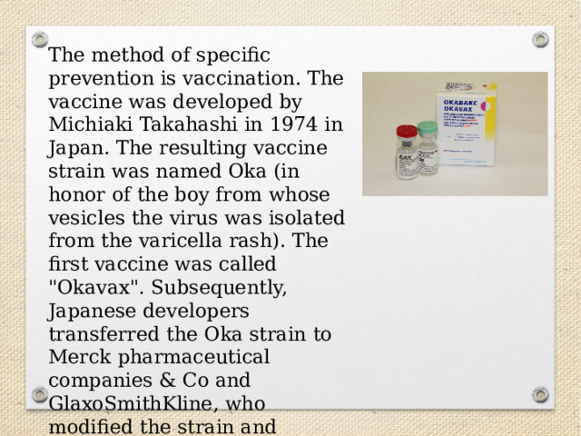 The method of specific prevention is vaccination. The vaccine was developed by Michiaki Takahashi in 1974 in Japan. The resulting vaccine strain was named Oka (in honor of the boy from whose vesicles the virus was isolated from the varicella rash). The first vaccine was called 