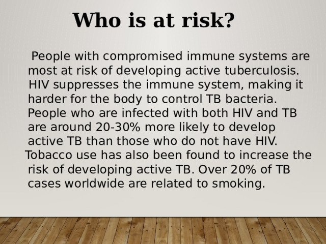 Who is at risk?  People with compromised immune systems are most at risk of developing active tuberculosis.  HIV suppresses the immune system, making it harder for the body to control TB bacteria. People who are infected with both HIV and TB are around 20-30% more likely to develop active TB than those who do not have HIV.  Tobacco use has also been found to increase the risk of developing active TB. Over 20% of TB cases worldwide are related to smoking. 