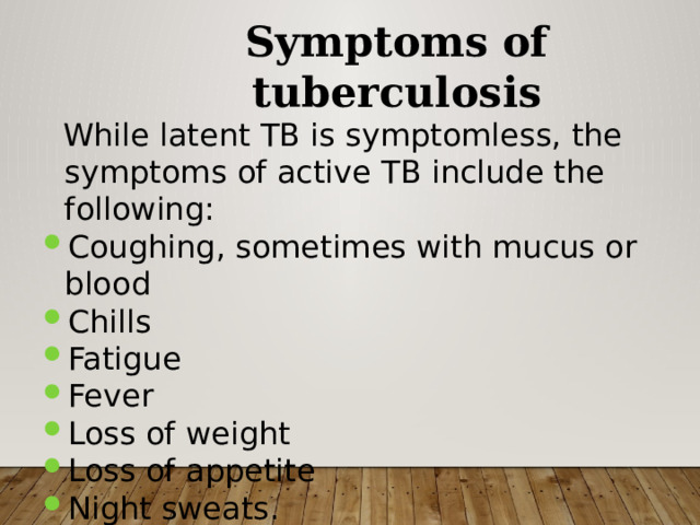 Symptoms of tuberculosis  While latent TB is symptomless, the symptoms of active TB include the following: Coughing, sometimes with mucus or blood Chills Fatigue Fever Loss of weight Loss of appetite Night sweats. 