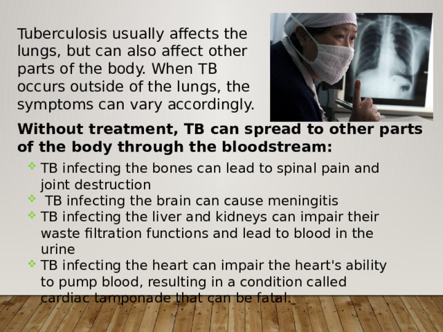 Tuberculosis usually affects the lungs, but can also affect other parts of the body. When TB occurs outside of the lungs, the symptoms can vary accordingly. Without treatment, TB can spread to other parts of the body through the bloodstream: TB infecting the bones can lead to spinal pain and joint destruction  TB infecting the brain can cause meningitis TB infecting the liver and kidneys can impair their waste filtration functions and lead to blood in the urine TB infecting the heart can impair the heart's ability to pump blood, resulting in a condition called cardiac tamponade that can be fatal. 