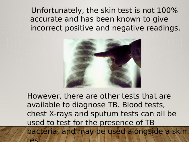  Unfortunately, the skin test is not 100% accurate and has been known to give incorrect positive and negative readings. However, there are other tests that are available to diagnose TB. Blood tests, chest X-rays and sputum tests can all be used to test for the presence of TB bacteria, and may be used alongside a skin test. 