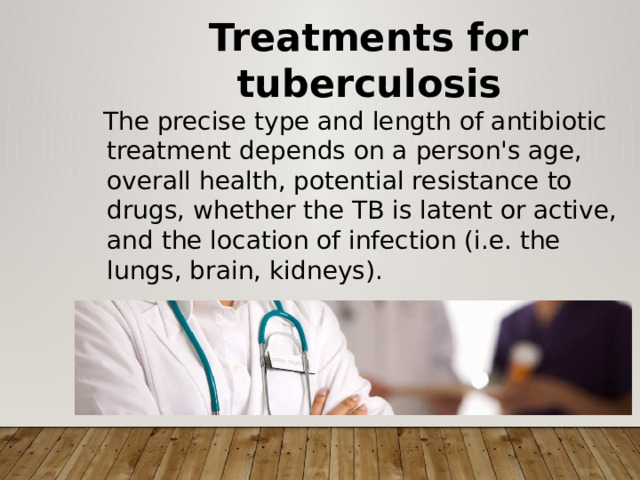Treatments for tuberculosis  The precise type and length of antibiotic treatment depends on a person's age, overall health, potential resistance to drugs, whether the TB is latent or active, and the location of infection (i.e. the lungs, brain, kidneys). 