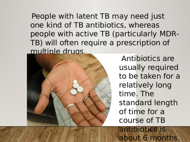  People with latent TB may need just one kind of TB antibiotics, whereas people with active TB (particularly MDR-TB) will often require a prescription of multiple drugs.  Antibiotics are usually required to be taken for a relatively long time. The standard length of time for a course of TB antibiotics is about 6 months. 