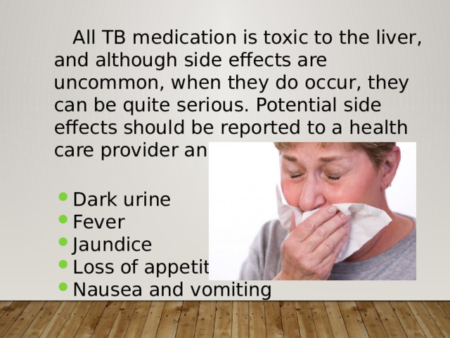  All TB medication is toxic to the liver, and although side effects are uncommon, when they do occur, they can be quite serious. Potential side effects should be reported to a health care provider and include: Dark urine Fever Jaundice Loss of appetite Nausea and vomiting 