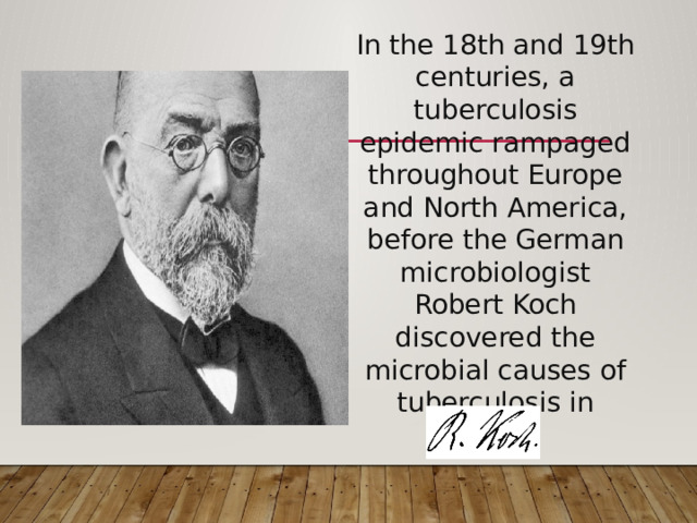 In the 18th and 19th centuries, a tuberculosis epidemic rampaged throughout Europe and North America,  before the German microbiologist Robert Koch discovered the microbial causes of tuberculosis in 1882. 