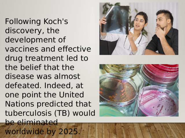 Following Koch's discovery, the development of vaccines and effective drug treatment led to the belief that the disease was almost defeated. Indeed, at one point the United Nations predicted that tuberculosis (TB) would be eliminated worldwide by 2025. 