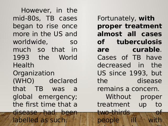  However, in the mid-80s, TB cases began to rise once more in the US and worldwide, so much so that in 1993 the World Health Organization (WHO) declared that TB was a global emergency; the first time that a disease had been labelled as such.   Fortunately,  with proper treatment almost all cases of tuberculosis are curable . Cases of TB have decreased in the US since 1993, but the disease remains a concern.   Without proper treatment up to two-thirds of people ill with tuberculosis will die. 