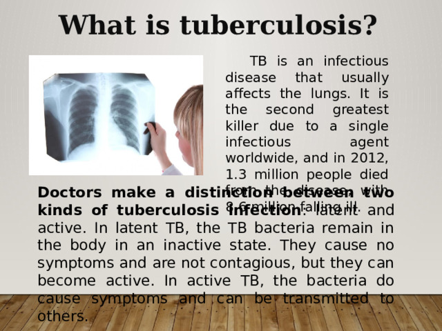What is tuberculosis?  TB is an infectious disease that usually affects the lungs. It is the second greatest killer due to a single infectious agent worldwide, and in 2012, 1.3 million people died from the disease, with 8.6 million falling ill. Doctors make a distinction between two kinds of tuberculosis infection : latent and active. In latent TB, the TB bacteria remain in the body in an inactive state. They cause no symptoms and are not contagious, but they can become active. In active TB, the bacteria do cause symptoms and can be transmitted to others. 