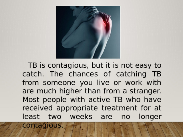  TB is contagious, but it is not easy to catch. The chances of catching TB from someone you live or work with are much higher than from a stranger. Most people with active TB who have received appropriate treatment for at least two weeks are no longer contagious.  