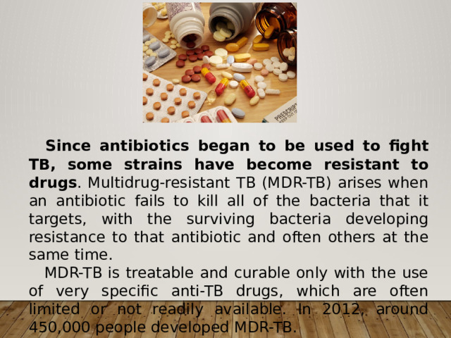  Since antibiotics began to be used to fight TB, some strains have become resistant to drugs . Multidrug-resistant TB (MDR-TB) arises when an antibiotic fails to kill all of the bacteria that it targets, with the surviving bacteria developing resistance to that antibiotic and often others at the same time.  MDR-TB is treatable and curable only with the use of very specific anti-TB drugs, which are often limited or not readily available. In 2012, around 450,000 people developed MDR-TB. 