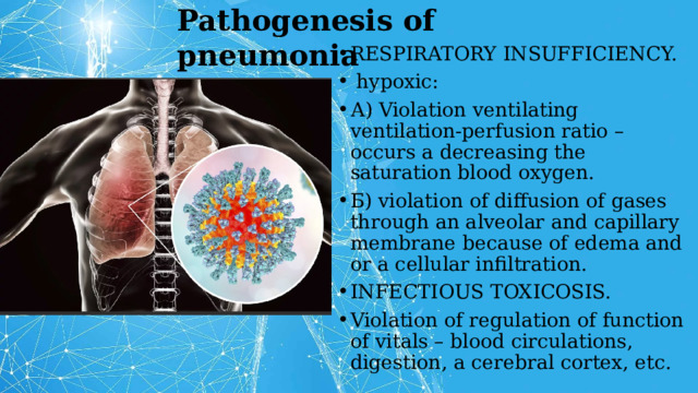 Pathogenesis of pneumonia RESPIRATORY INSUFFICIENCY.  hypoxic: А) Violation ventilating ventilation-perfusion ratio – occurs a decreasing the saturation blood oxygen. Б) violation of diffusion of gases through an alveolar and capillary membrane because of edema and or a cellular infiltration. INFECTIOUS TOXICOSIS. Violation of regulation of function of vitals – blood circulations, digestion, a cerebral cortex, etc. 