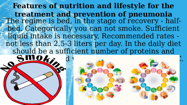 Features of nutrition and lifestyle for the treatment and prevention of pneumonia The regime is bed, in the stage of recovery - half-bed. Categorically you can not smoke. Sufficient liquid intake is necessary. Recommended rates - not less than 2.5-3 liters per day. In the daily diet should be a sufficient number of proteins and carbohydrates and vitamins, especially A, B and C.    