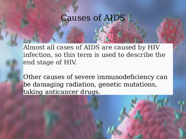 Causes of AIDS Almost all cases of AIDS are caused by HIV infection, so this term is used to describe the end stage of HIV.  Other causes of severe immunodeficiency can be damaging radiation, genetic mutations, taking anticancer drugs. 