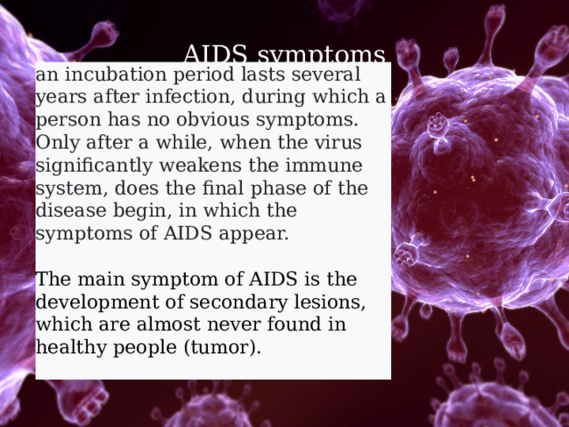 AIDS symptoms an incubation period lasts several years after infection, during which a person has no obvious symptoms. Only after a while, when the virus significantly weakens the immune system, does the final phase of the disease begin, in which the symptoms of AIDS appear.  The main symptom of AIDS is the development of secondary lesions, which are almost never found in healthy people (tumor). 