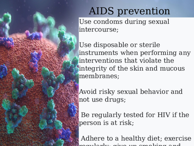  AIDS prevention Use condoms during sexual intercourse; Use disposable or sterile instruments when performing any interventions that violate the integrity of the skin and mucous membranes; Avoid risky sexual behavior and not use drugs;  Be regularly tested for HIV if the person is at risk;  Adhere to a healthy diet; exercise regularly; give up smoking and alcohol,  
