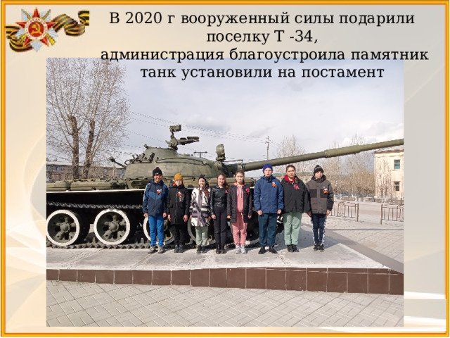 В 2020 г вооруженный силы подарили поселку Т -34,  администрация благоустроила памятник танк установили на постамент 