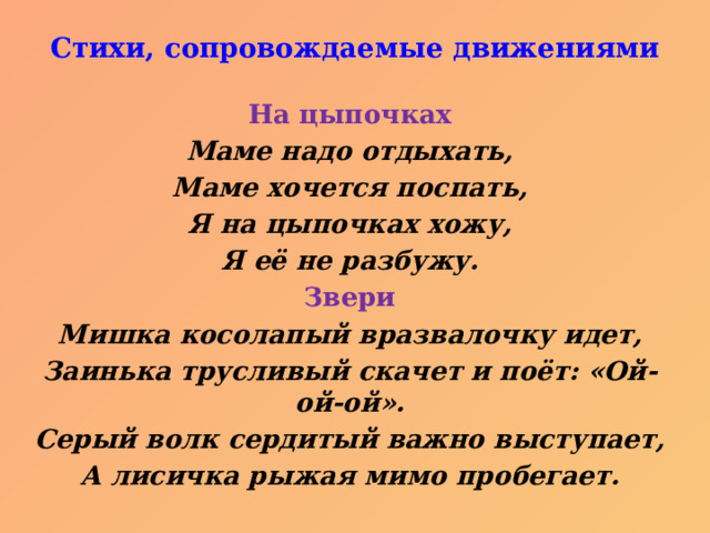 Стихи, сопровождаемые движениями   На цыпочках Маме надо отдыхать, Маме хочется поспать, Я на цыпочках хожу, Я её не разбужу. Звери Мишка косолапый вразвалочку идет, Заинька трусливый скачет и поёт: «Ой-ой-ой». Серый волк сердитый важно выступает, А лисичка рыжая мимо пробегает. 