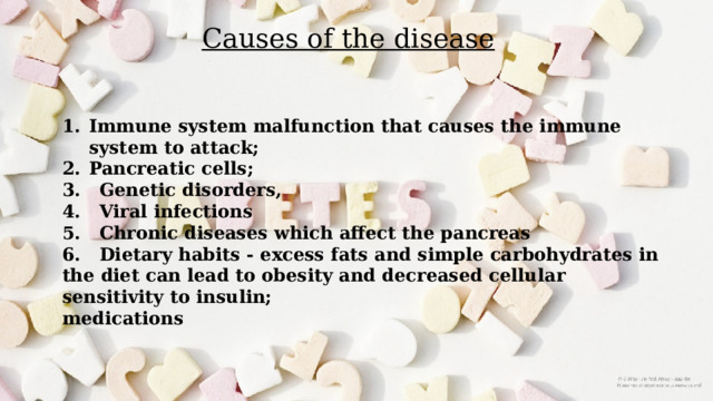 Causes of the disease Immune system malfunction that causes the immune system to attack; Pancreatic cells; 3. Genetic disorders, 4. Viral infections 5. Chronic diseases which affect the pancreas 6. Dietary habits - excess fats and simple carbohydrates in the diet can lead to obesity and decreased cellular sensitivity to insulin; medications 