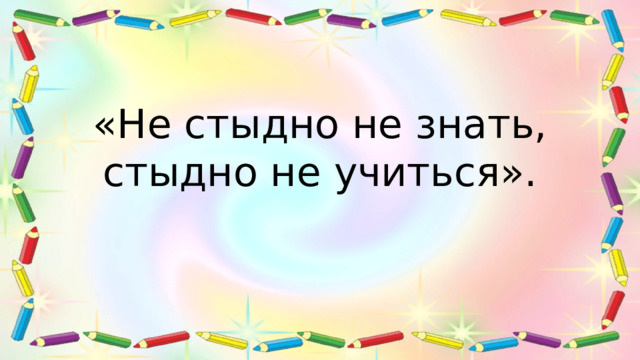 «Не стыдно не знать, стыдно не учиться». 