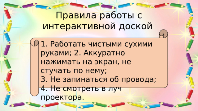 Правила работы с интерактивной доской 1. Работать чистыми сухими руками; 2. Аккуратно нажимать на экран, не стучать по нему; 3. Не запинаться об провода; 4. Не смотреть в луч проектора. 