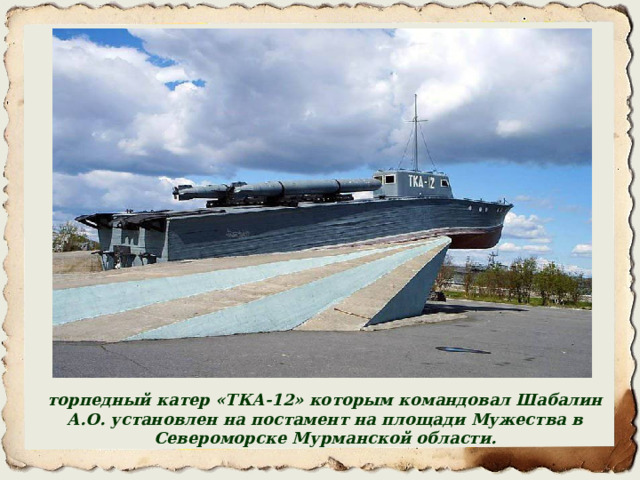 торпедный катер «ТКА-12» которым командовал Шабалин А.О. установлен на постамент на площади Мужества в Североморске Мурманской области. 