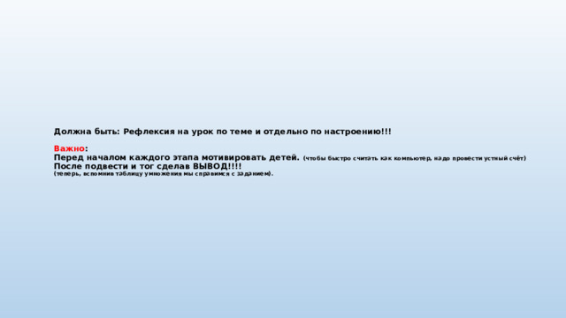 Должна быть: Рефлексия на урок по теме и отдельно по настроению!!!   Важно :  Перед началом каждого этапа мотивировать детей. (чтобы быстро считать как компьютер, надо провести устный счёт)  После подвести и тог сделав ВЫВОД!!!!  (теперь, вспомнив таблицу умножения мы справимся с заданием). 