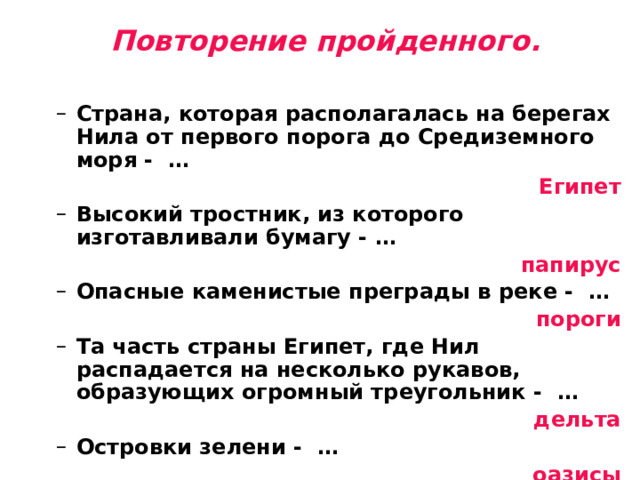 Повторение пройденного.   Страна, которая располагалась на берегах Нила от первого порога до Средиземного моря - … Страна, которая располагалась на берегах Нила от первого порога до Средиземного моря - … Египет Высокий тростник, из которого изготавливали бумагу - … Высокий тростник, из которого изготавливали бумагу - … папирус Опасные каменистые преграды в реке - … Опасные каменистые преграды в реке - … пороги Та часть страны Египет, где Нил распадается на несколько рукавов, образующих огромный треугольник - … Та часть страны Египет, где Нил распадается на несколько рукавов, образующих огромный треугольник - …  дельта Островки зелени - … Островки зелени - … оазисы Правитель Древнего Египта - …  Правитель Древнего Египта - …   Фараон 