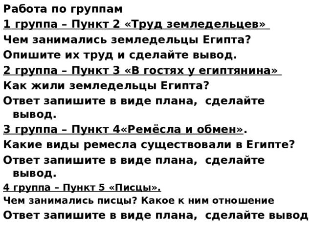 Работа по группам 1 группа – Пункт 2 «Труд земледельцев» Чем занимались земледельцы Египта? Опишите их труд и сделайте вывод. 2 группа – Пункт 3 «В гостях у египтянина»  Как жили земледельцы Египта? Ответ запишите в виде плана, сделайте вывод. 3 группа – Пункт 4«Ремёсла и обмен» . Какие виды ремесла существовали в Египте? Ответ запишите в виде плана, сделайте вывод. 4 группа – Пункт 5 «Писцы». Чем занимались писцы? Какое к ним отношение Ответ запишите в виде плана, сделайте вывод  