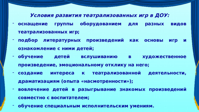 Условия развития театрализованных игр в ДОУ: оснащение группы оборудованием для разных видов театрализованных игр; подбор литературных произведений как основы игр и ознакомление с ними детей; обучение детей вслушиванию в художественное произведение, эмоциональному отклику на него; создание интереса к театрализованной деятельности, драматизациям (опыта «насмотренности»); вовлечение детей в разыгрывание знакомых произведений совместно с воспитателем; обучение специальным исполнительским умениям.   