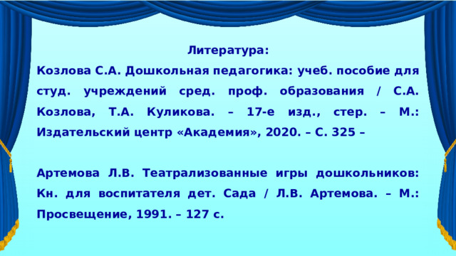  Литература: Козлова С.А. Дошкольная педагогика: учеб. пособие для студ. учреждений сред. проф. образования / С.А. Козлова, Т.А. Куликова. – 17-е изд., стер. – М.: Издательский центр «Академия», 2020. – С. 325 –  Артемова Л.В. Театрализованные игры дошкольников: Кн. для воспитателя дет. Сада / Л.В. Артемова. – М.: Просвещение, 1991. – 127 с.  