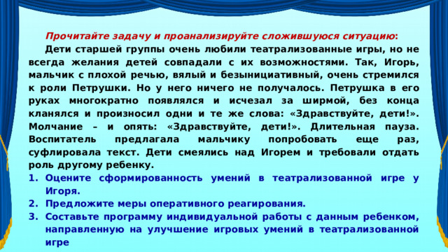 Прочитайте задачу и проанализируйте сложившуюся ситуацию : Дети старшей группы очень любили театрализованные игры, но не всегда желания детей совпадали с их возможностями. Так, Игорь, мальчик с плохой речью, вялый и безынициативный, очень стремился к роли Петрушки. Но у него ничего не получалось. Петрушка в его руках многократно появлялся и исчезал за ширмой, без конца кланялся и произносил одни и те же слова: «Здравствуйте, дети!». Молчание – и опять: «Здравствуйте, дети!». Длительная пауза. Воспитатель предлагала мальчику попробовать еще раз, суфлировала текст. Дети смеялись над Игорем и требовали отдать роль другому ребенку. Оцените сформированность умений в театрализованной игре у Игоря. Предложите меры оперативного реагирования. Составьте программу индивидуальной работы с данным ребенком, направленную на улучшение игровых умений в театрализованной игре 