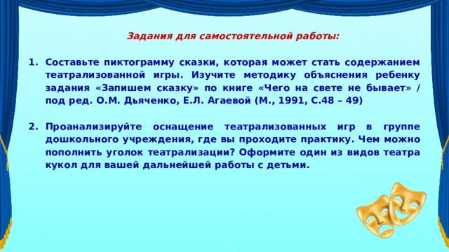 Задания для самостоятельной работы:  Составьте пиктограмму сказки, которая может стать содержанием театрализованной игры. Изучите методику объяснения ребенку задания «Запишем сказку» по книге «Чего на свете не бывает» / под ред. О.М. Дьяченко, Е.Л. Агаевой (М., 1991, С.48 – 49)  Проанализируйте оснащение театрализованных игр в группе дошкольного учреждения, где вы проходите практику. Чем можно пополнить уголок театрализации? Оформите один из видов театра кукол для вашей дальнейшей работы с детьми. 