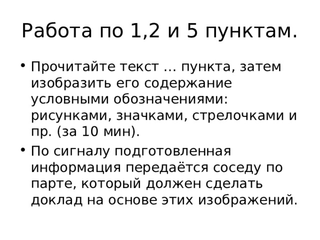 Работа по 1,2 и 5 пунктам. Прочитайте текст … пункта, затем изобразить его содержание условными обозначениями: рисунками, значками, стрелочками и пр. (за 10 мин). По сигналу подготовленная информация передаётся соседу по парте, который должен сделать доклад на основе этих изображений. 