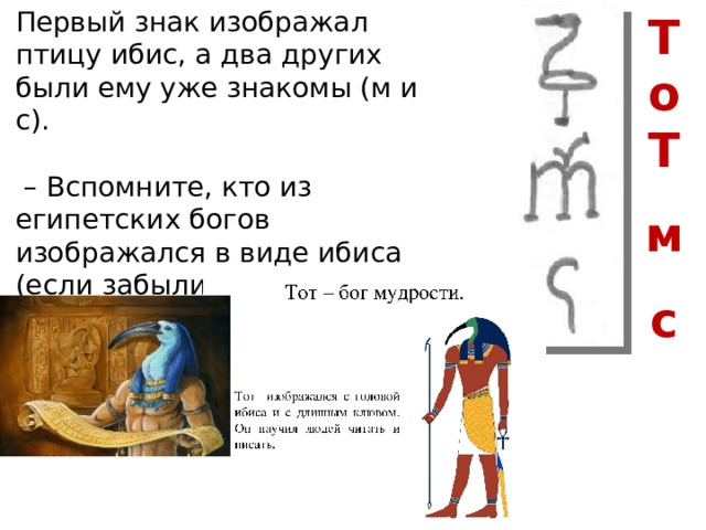 Первый знак изображал птицу ибис, а два других были ему уже знакомы (м и с). – Вспомните, кто из египетских богов изображался в виде ибиса (если забыли откройте параграф 10 . П.2. стр. 53) Т о Т  м  с 