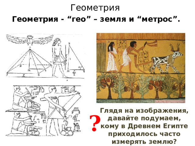 Геометрия Геометрия - “гео” – земля и “метрос”. Глядя на изображения, давайте подумаем, кому в Древнем Египте приходилось часто измерять землю? ? 