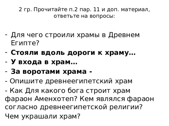 2 гр. Прочитайте п.2 пар. 11 и доп. материал, ответьте на вопросы:   Для чего строили храмы в Древнем Египте? Стояли вдоль дороги к храму… У входа в храм… За воротами храма - - Опишите древнеегипетский храм - Как Для какого бога строит храм фараон Аменхотеп? Кем являлся фараон согласно древнеегипетской религии? Чем украшали храм? 