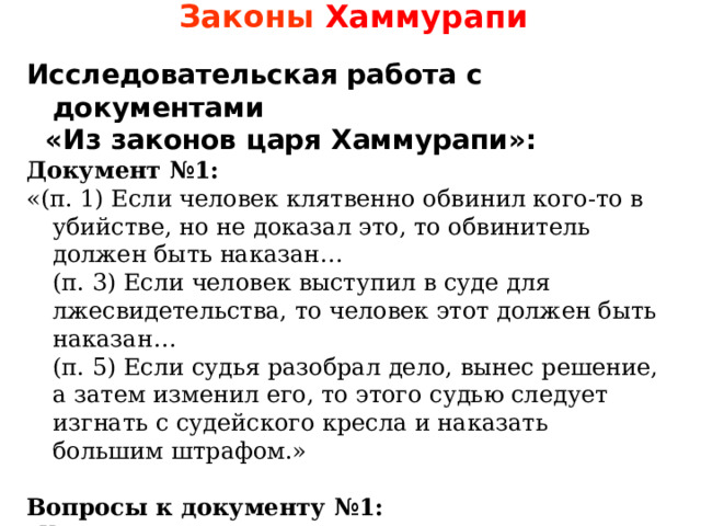 Законы Хаммурапи Исследовательская работа с документами  «Из законов царя Хаммурапи»: Документ №1: «(п. 1) Если человек клятвенно обвинил кого-то в убийстве, но не доказал это, то обвинитель должен быть наказан…  (п. 3) Если человек выступил в суде для лжесвидетельства, то человек этот должен быть наказан…  (п. 5) Если судья разобрал дело, вынес решение, а затем изменил его, то этого судью следует изгнать с судейского кресла и наказать большим штрафом.» Вопросы к документу №1:  Как вы думаете, почему именно с данных пунктов начинает свои законы царь Хаммурапи? какие требования предъявлялись к судье? Какими качествами должен обладать судья? 