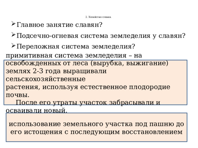    2. Хозяйство славян.      Главное занятие славян? Подсечно-огневая система земледелия у славян? Переложная система земледелия? примитивная система земледелия – на освобожденных от леса (вырубка, выжигание) землях 2-3 года выращивали сельскохозяйственные растения, используя естественное плодородие почвы.  После его утраты участок забрасывали и осваивали новый. использование земельного участка под пашню до его истощения с последующим восстановлением 