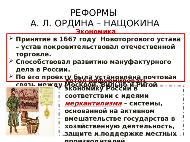 РЕФОРМЫ  А. Л. ОРДИНА – НАЩОКИНА Экономика Принятие в 1667 году Новоторгового устава – устав покровительствовал отечественной торговле. Способствовал развитию мануфактурного дела в России. По его проекту была установлена почтовая связь между Москвой, Вильно и Ригой Хотел реформировать экономику России в соответствии с идеями меркантилизма – системы, основанной на активном вмешательстве государства в хозяйственную деятельность, защите и поддержке местных производителей. 